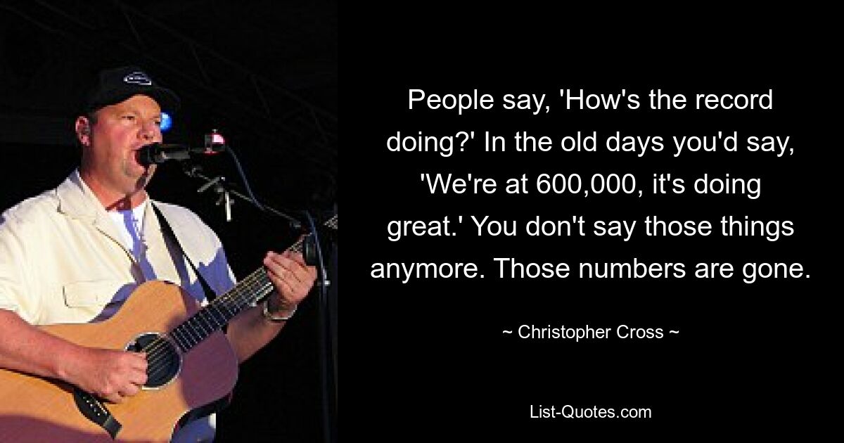 People say, 'How's the record doing?' In the old days you'd say, 'We're at 600,000, it's doing great.' You don't say those things anymore. Those numbers are gone. — © Christopher Cross