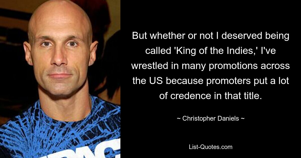 But whether or not I deserved being called 'King of the Indies,' I've wrestled in many promotions across the US because promoters put a lot of credence in that title. — © Christopher Daniels