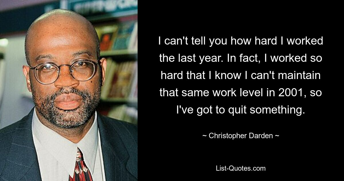 I can't tell you how hard I worked the last year. In fact, I worked so hard that I know I can't maintain that same work level in 2001, so I've got to quit something. — © Christopher Darden