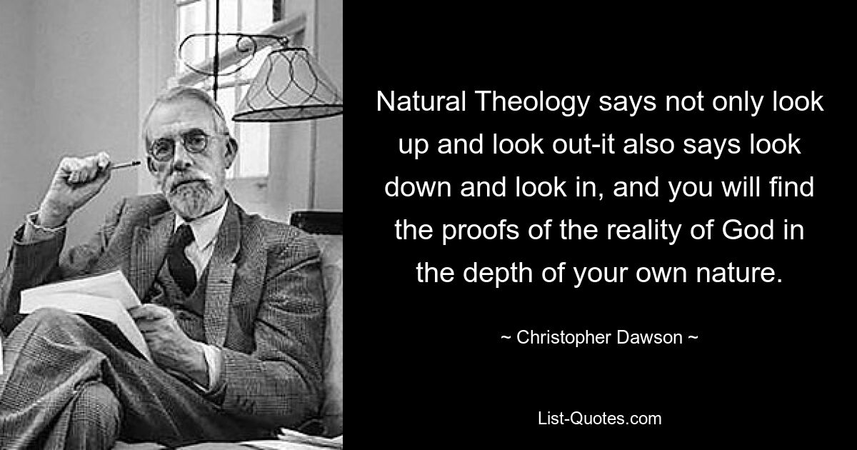 Natural Theology says not only look up and look out-it also says look down and look in, and you will find the proofs of the reality of God in the depth of your own nature. — © Christopher Dawson