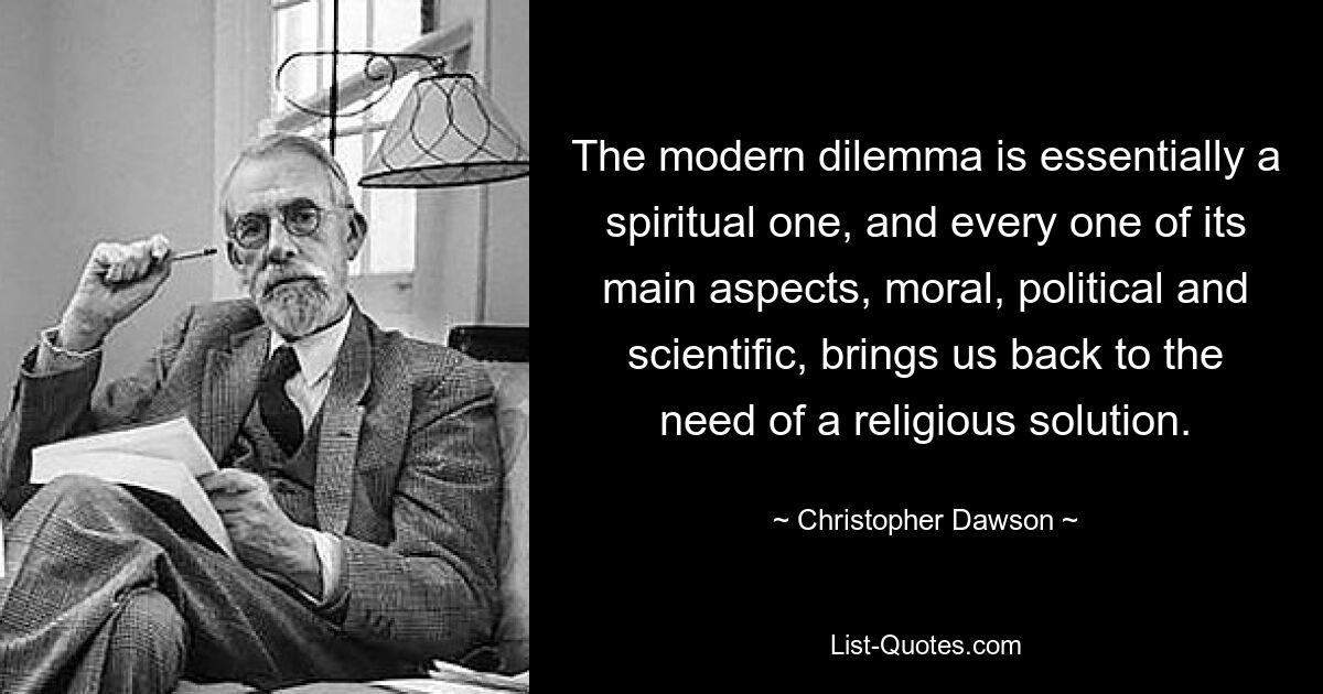 The modern dilemma is essentially a spiritual one, and every one of its main aspects, moral, political and scientific, brings us back to the need of a religious solution. — © Christopher Dawson