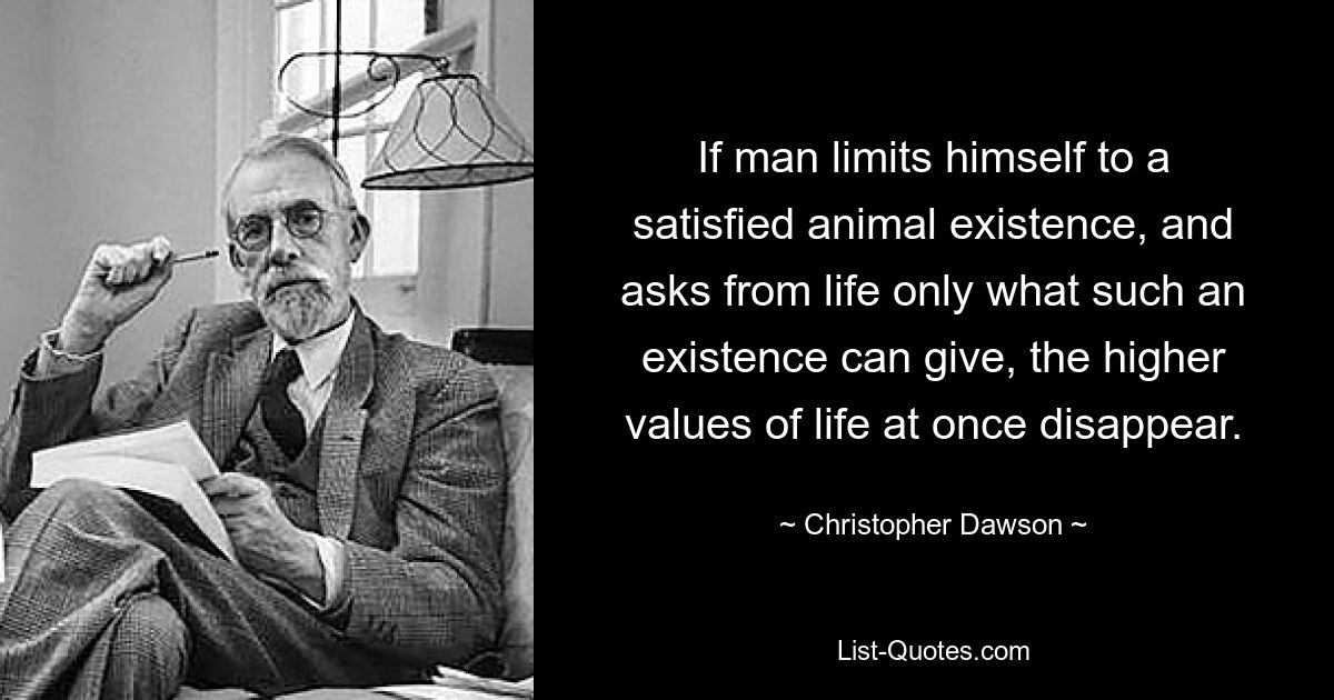 If man limits himself to a satisfied animal existence, and asks from life only what such an existence can give, the higher values of life at once disappear. — © Christopher Dawson