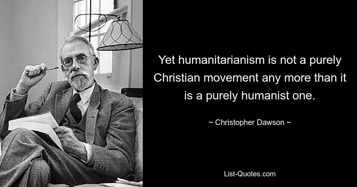 Yet humanitarianism is not a purely Christian movement any more than it is a purely humanist one. — © Christopher Dawson