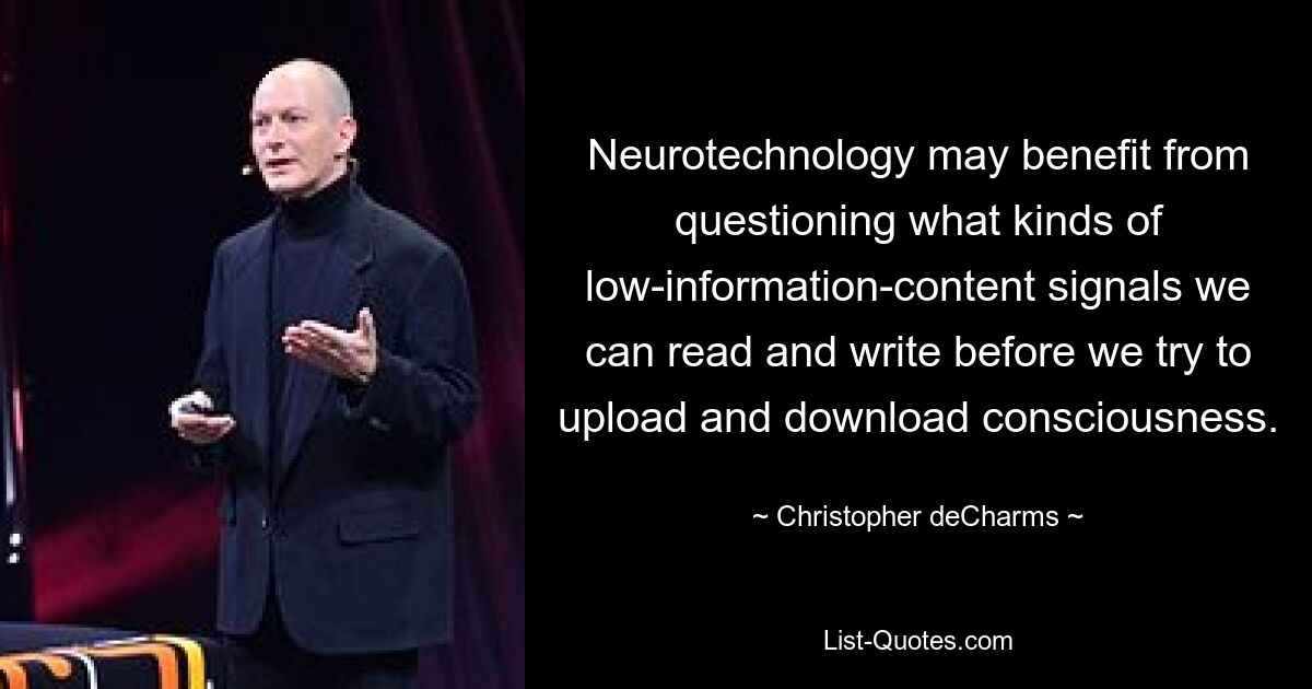 Neurotechnology may benefit from questioning what kinds of low-information-content signals we can read and write before we try to upload and download consciousness. — © Christopher deCharms