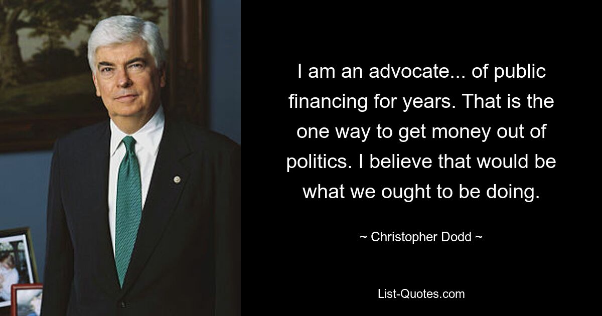 I am an advocate... of public financing for years. That is the one way to get money out of politics. I believe that would be what we ought to be doing. — © Christopher Dodd