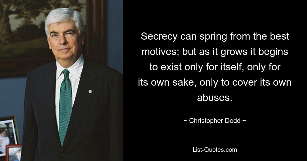 Secrecy can spring from the best motives; but as it grows it begins to exist only for itself, only for its own sake, only to cover its own abuses. — © Christopher Dodd