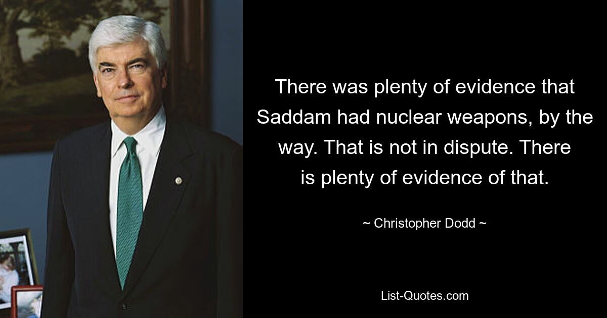 There was plenty of evidence that Saddam had nuclear weapons, by the way. That is not in dispute. There is plenty of evidence of that. — © Christopher Dodd