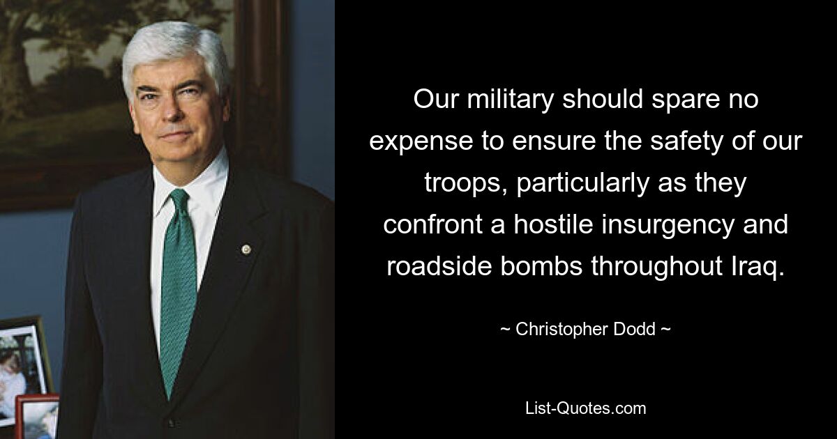 Our military should spare no expense to ensure the safety of our troops, particularly as they confront a hostile insurgency and roadside bombs throughout Iraq. — © Christopher Dodd