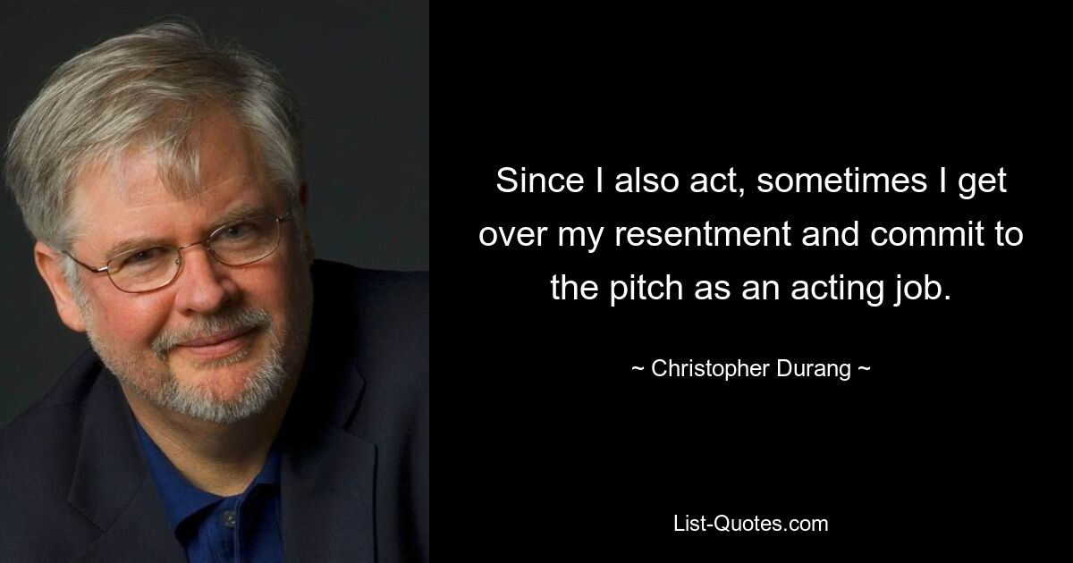 Since I also act, sometimes I get over my resentment and commit to the pitch as an acting job. — © Christopher Durang