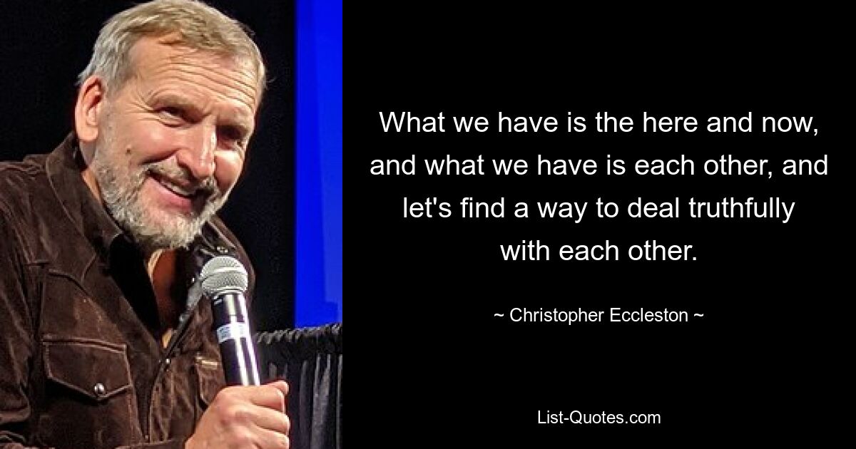 What we have is the here and now, and what we have is each other, and let's find a way to deal truthfully with each other. — © Christopher Eccleston