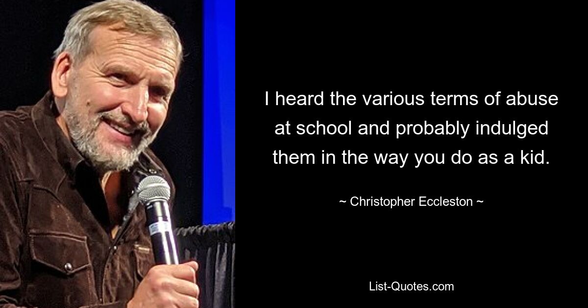 I heard the various terms of abuse at school and probably indulged them in the way you do as a kid. — © Christopher Eccleston