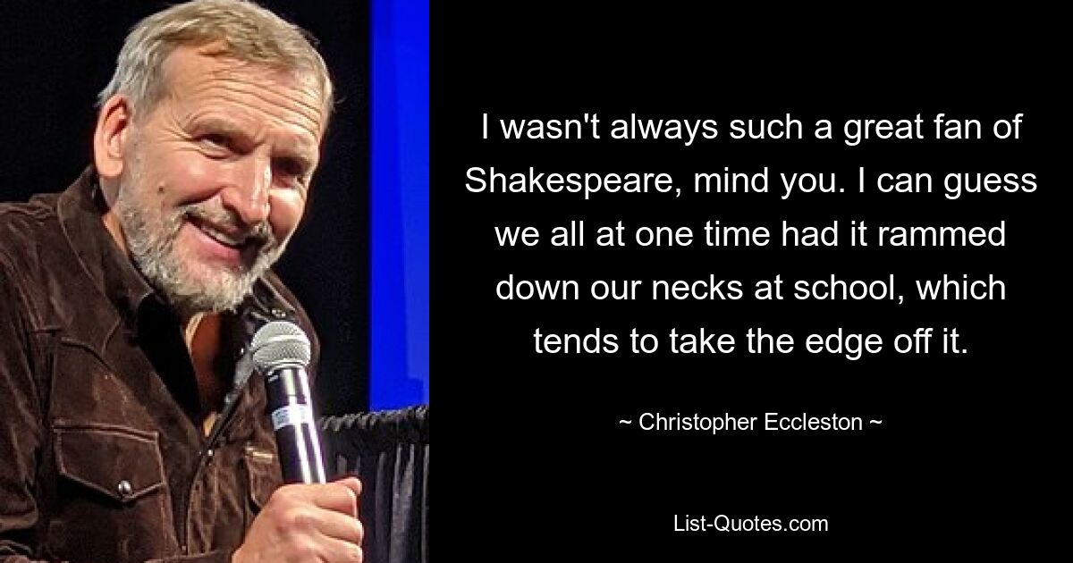 I wasn't always such a great fan of Shakespeare, mind you. I can guess we all at one time had it rammed down our necks at school, which tends to take the edge off it. — © Christopher Eccleston