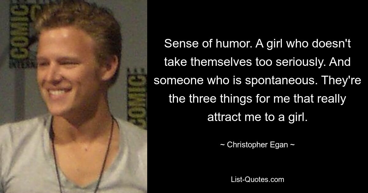 Sense of humor. A girl who doesn't take themselves too seriously. And someone who is spontaneous. They're the three things for me that really attract me to a girl. — © Christopher Egan