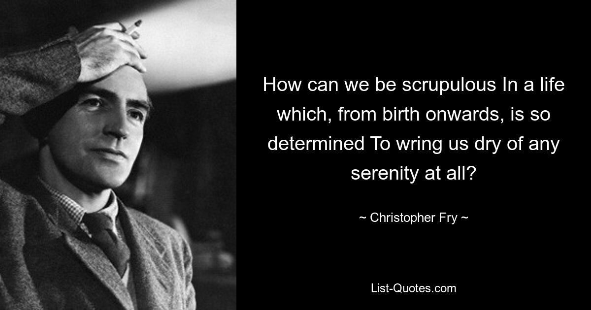 How can we be scrupulous In a life which, from birth onwards, is so determined To wring us dry of any serenity at all? — © Christopher Fry