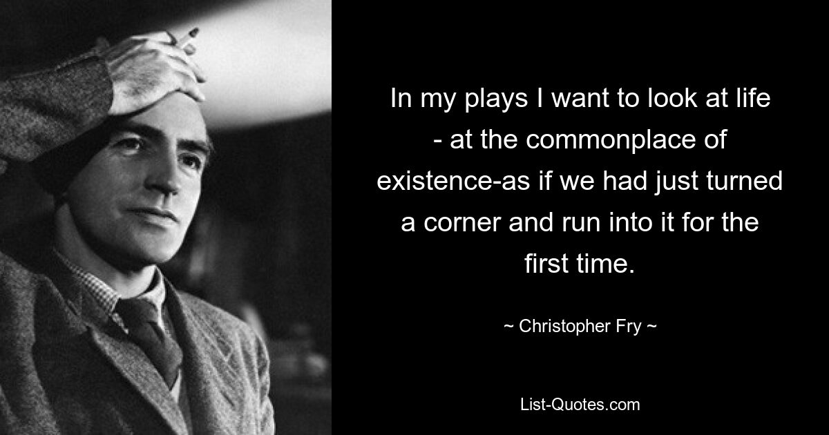 In my plays I want to look at life - at the commonplace of existence-as if we had just turned a corner and run into it for the first time. — © Christopher Fry