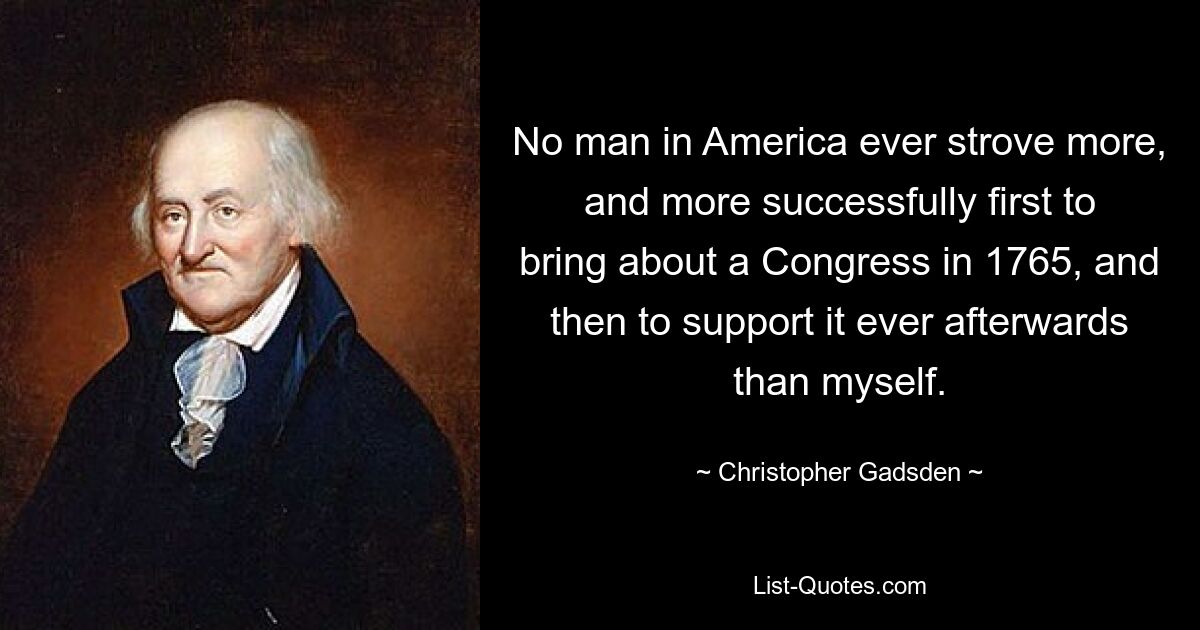 No man in America ever strove more, and more successfully first to bring about a Congress in 1765, and then to support it ever afterwards than myself. — © Christopher Gadsden