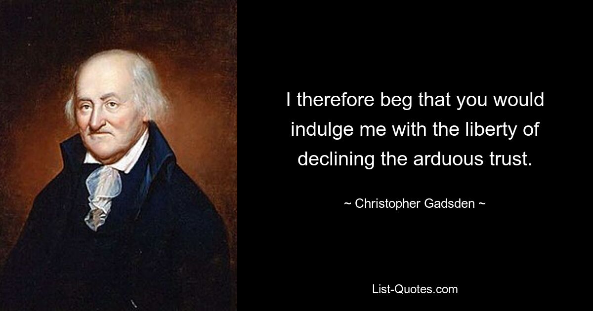 I therefore beg that you would indulge me with the liberty of declining the arduous trust. — © Christopher Gadsden