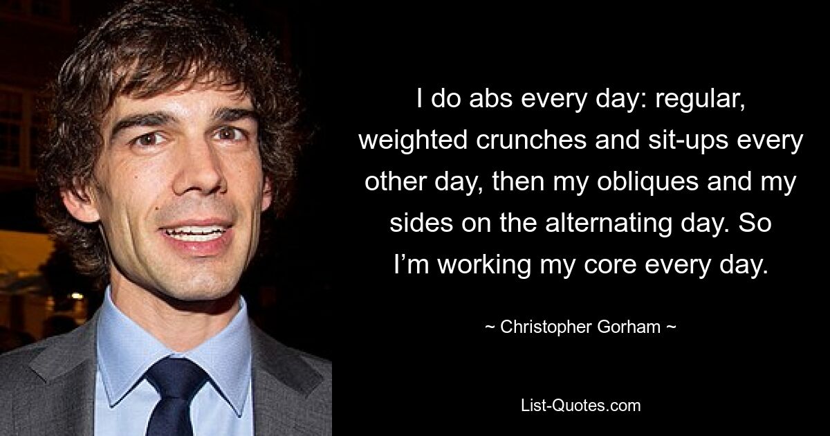 I do abs every day: regular, weighted crunches and sit-ups every other day, then my obliques and my sides on the alternating day. So I’m working my core every day. — © Christopher Gorham