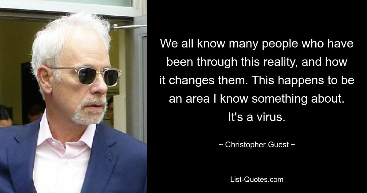 We all know many people who have been through this reality, and how it changes them. This happens to be an area I know something about. It's a virus. — © Christopher Guest