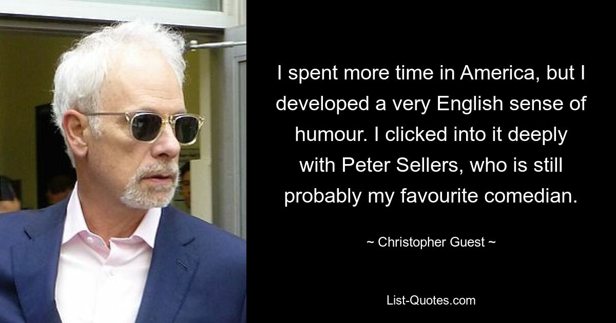 I spent more time in America, but I developed a very English sense of humour. I clicked into it deeply with Peter Sellers, who is still probably my favourite comedian. — © Christopher Guest