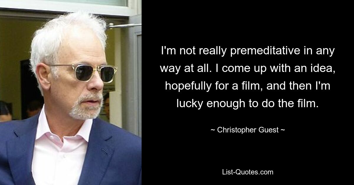 I'm not really premeditative in any way at all. I come up with an idea, hopefully for a film, and then I'm lucky enough to do the film. — © Christopher Guest