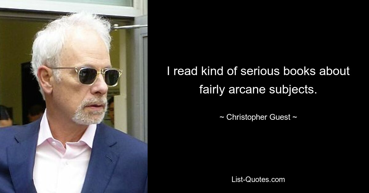 I read kind of serious books about fairly arcane subjects. — © Christopher Guest