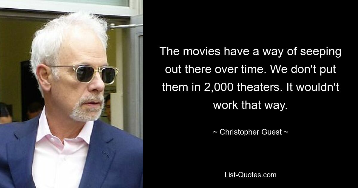 The movies have a way of seeping out there over time. We don't put them in 2,000 theaters. It wouldn't work that way. — © Christopher Guest