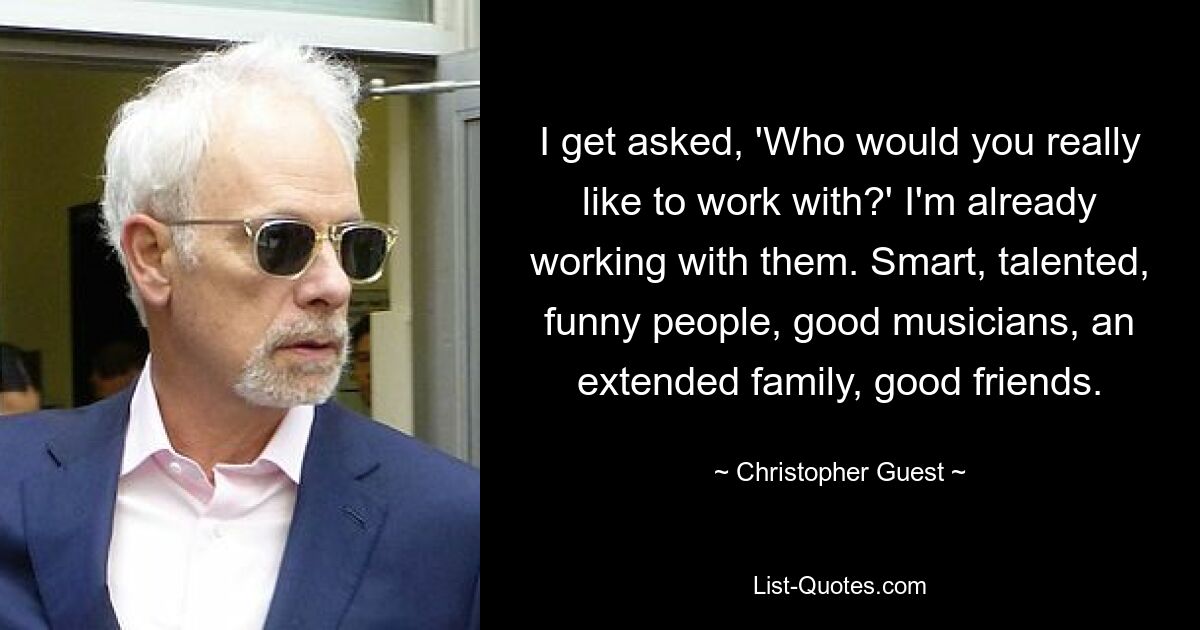 I get asked, 'Who would you really like to work with?' I'm already working with them. Smart, talented, funny people, good musicians, an extended family, good friends. — © Christopher Guest