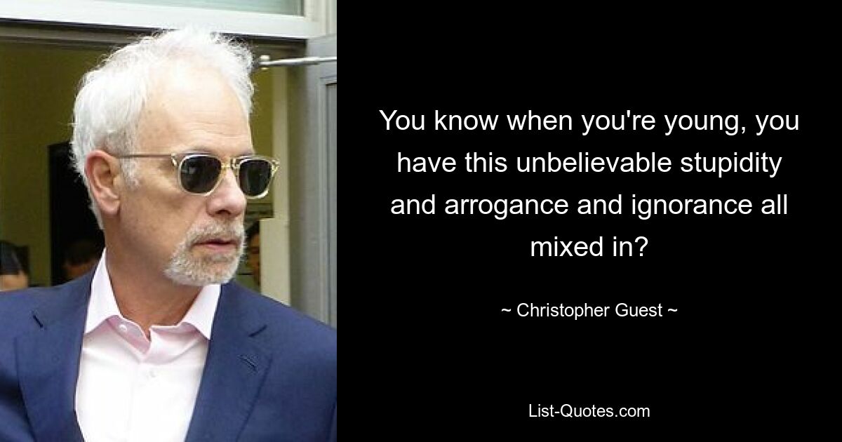 You know when you're young, you have this unbelievable stupidity and arrogance and ignorance all mixed in? — © Christopher Guest