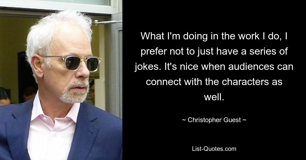 What I'm doing in the work I do, I prefer not to just have a series of jokes. It's nice when audiences can connect with the characters as well. — © Christopher Guest