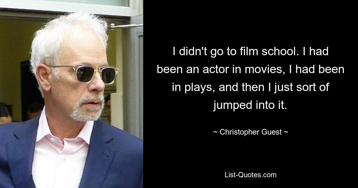 I didn't go to film school. I had been an actor in movies, I had been in plays, and then I just sort of jumped into it. — © Christopher Guest