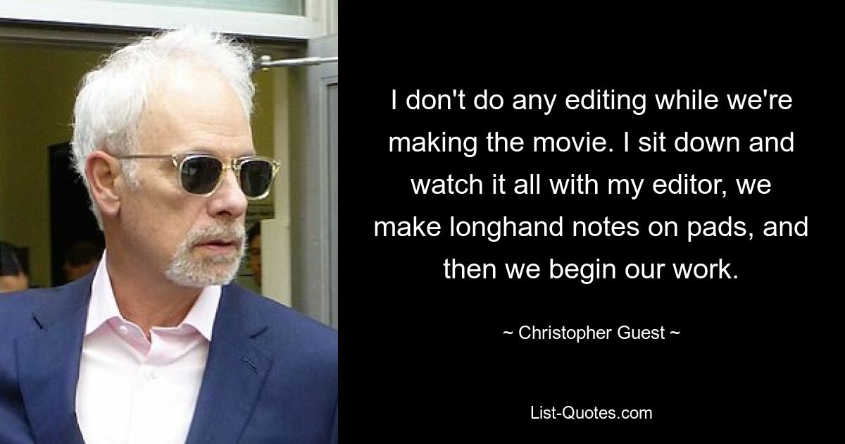 I don't do any editing while we're making the movie. I sit down and watch it all with my editor, we make longhand notes on pads, and then we begin our work. — © Christopher Guest