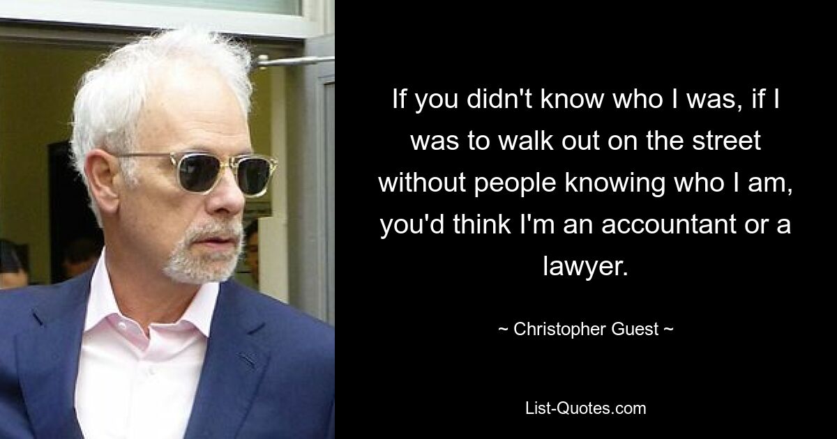 If you didn't know who I was, if I was to walk out on the street without people knowing who I am, you'd think I'm an accountant or a lawyer. — © Christopher Guest