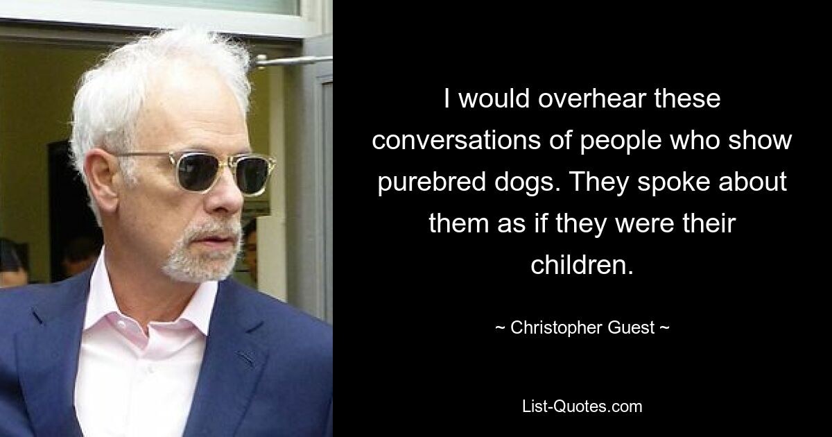 I would overhear these conversations of people who show purebred dogs. They spoke about them as if they were their children. — © Christopher Guest