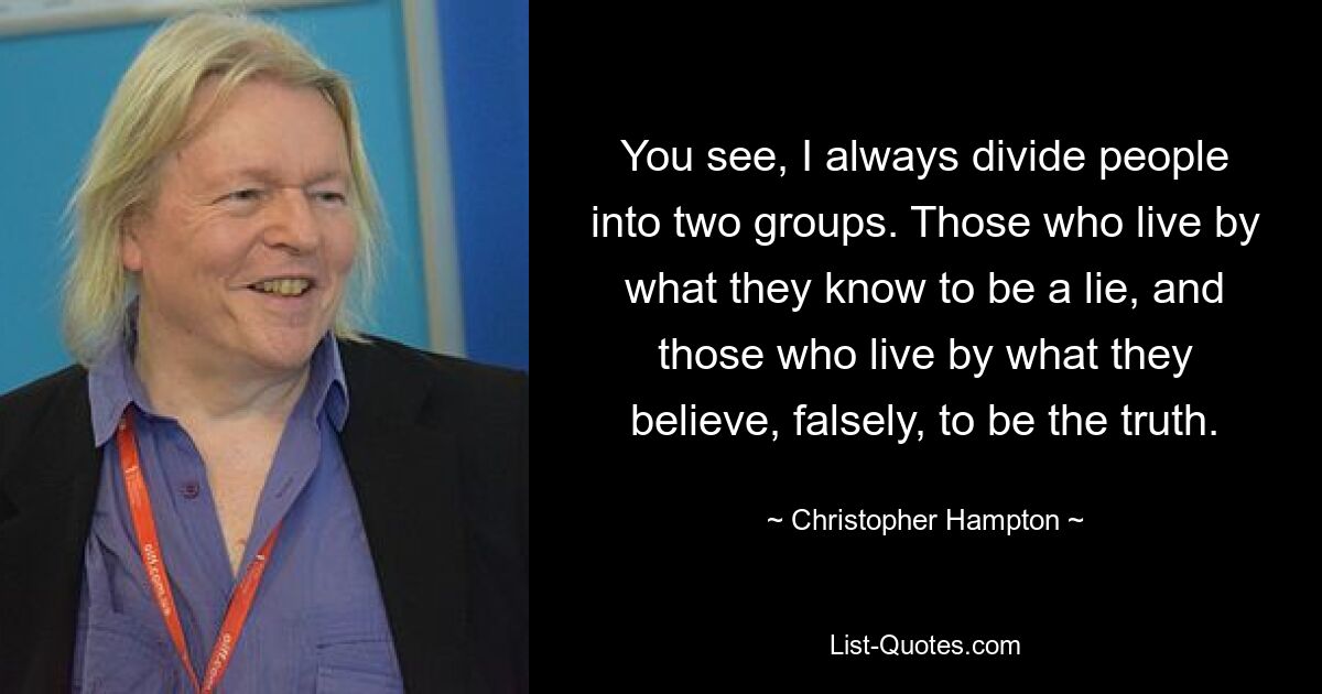 You see, I always divide people into two groups. Those who live by what they know to be a lie, and those who live by what they believe, falsely, to be the truth. — © Christopher Hampton