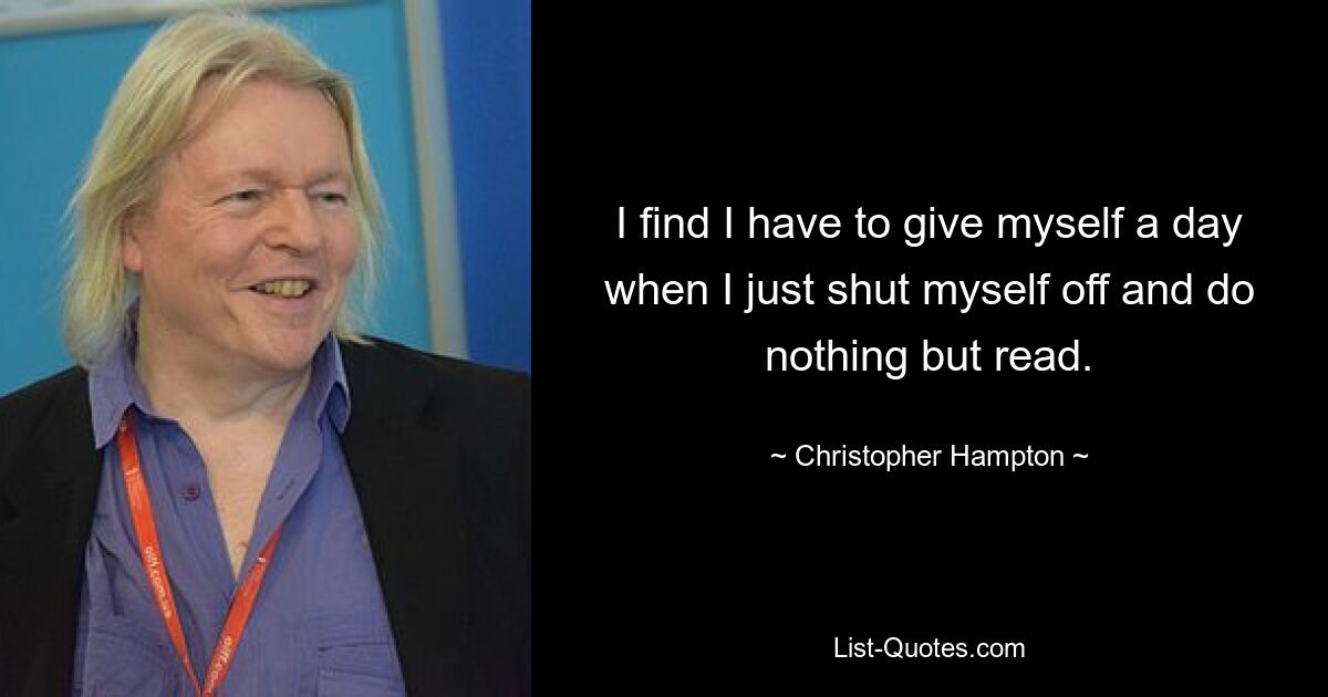 I find I have to give myself a day when I just shut myself off and do nothing but read. — © Christopher Hampton