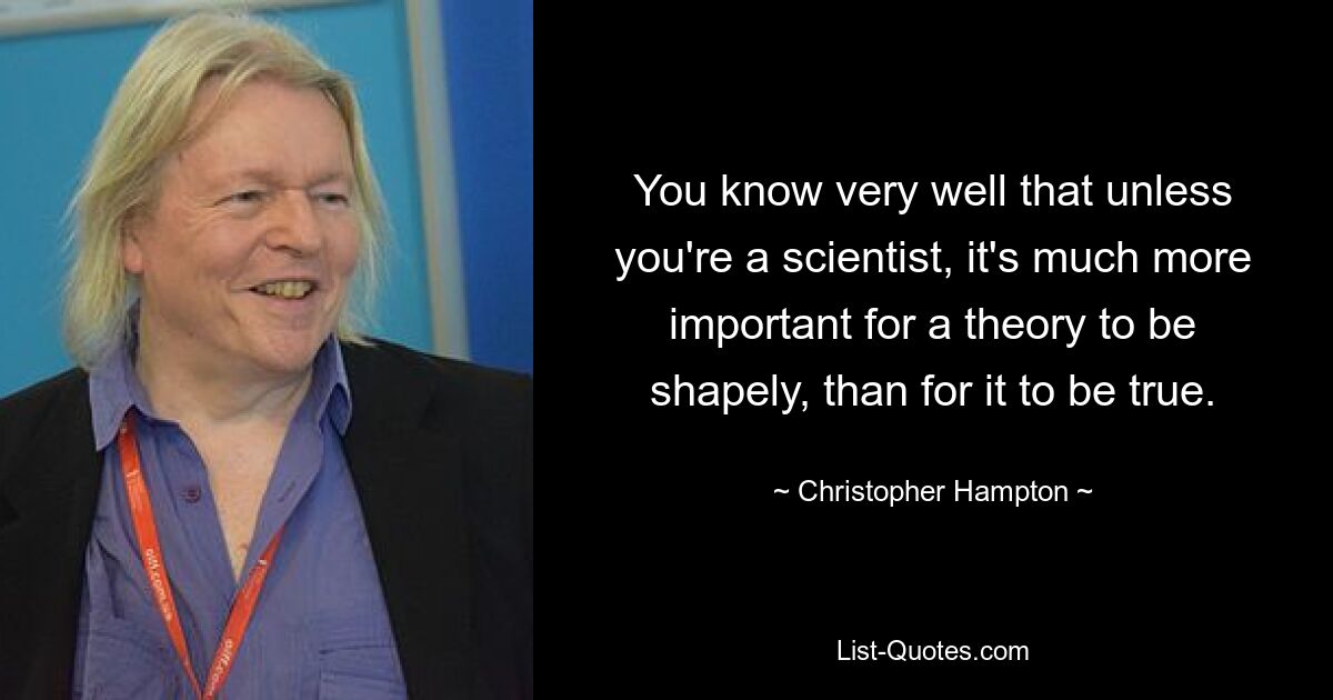 Sie wissen sehr gut, dass es, sofern Sie kein Wissenschaftler sind, viel wichtiger ist, dass eine Theorie formvollendet ist, als dass sie wahr ist. — © Christopher Hampton 