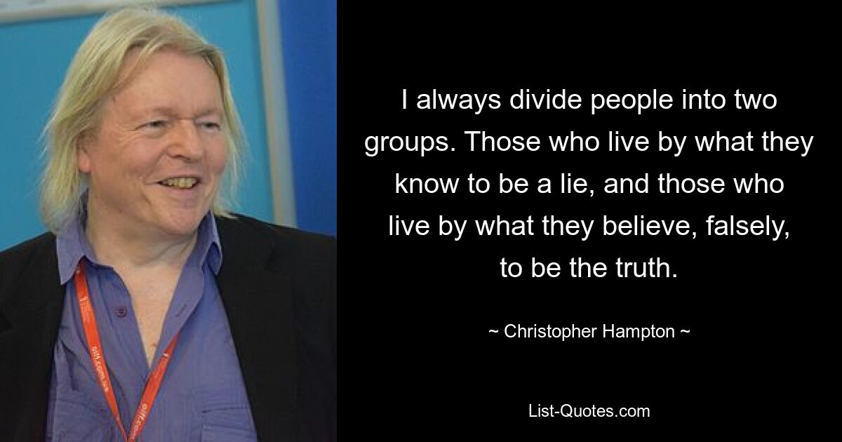 I always divide people into two groups. Those who live by what they know to be a lie, and those who live by what they believe, falsely, to be the truth. — © Christopher Hampton