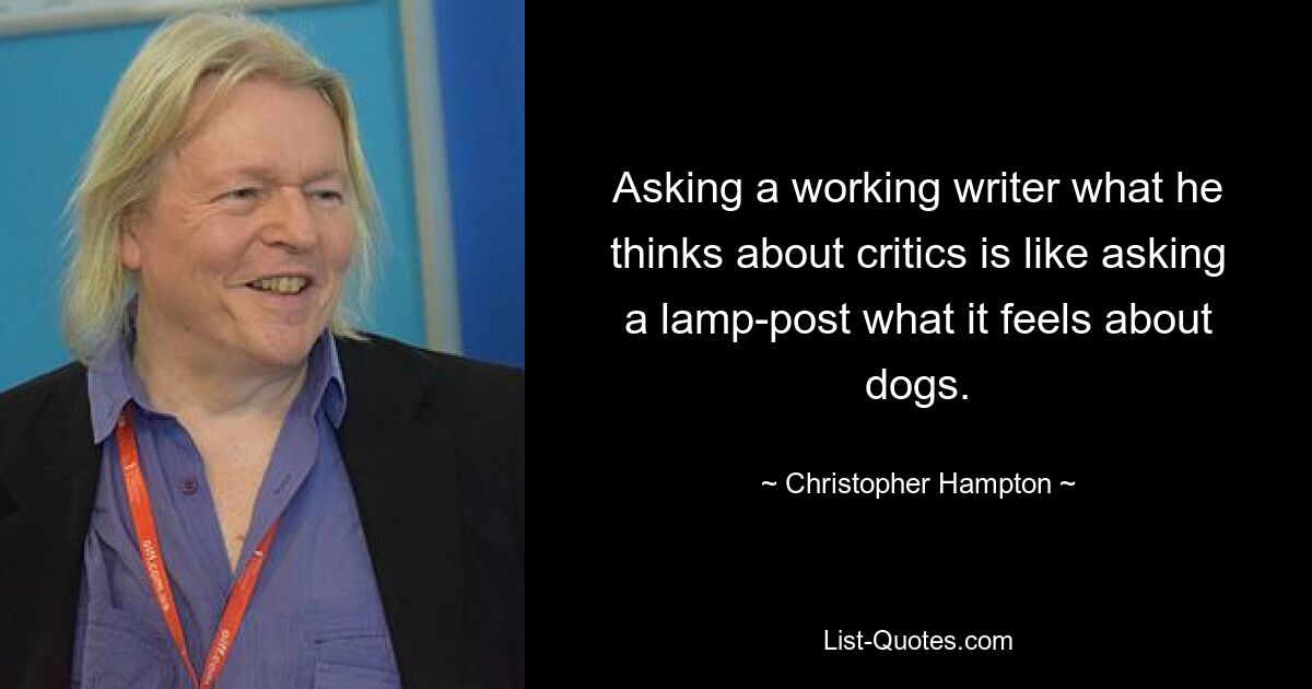 Asking a working writer what he thinks about critics is like asking a lamp-post what it feels about dogs. — © Christopher Hampton