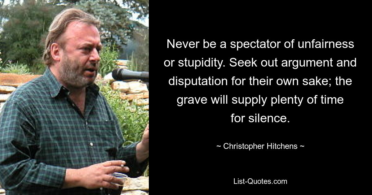 Never be a spectator of unfairness or stupidity. Seek out argument and disputation for their own sake; the grave will supply plenty of time for silence. — © Christopher Hitchens