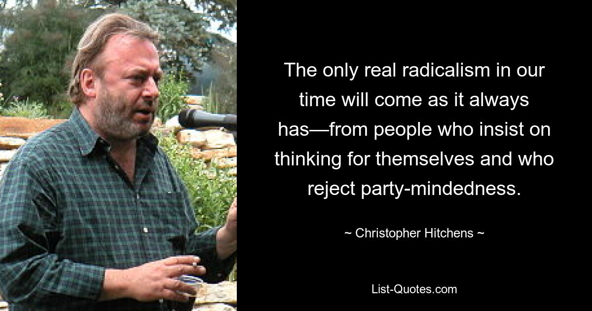 The only real radicalism in our time will come as it always has—from people who insist on thinking for themselves and who reject party-mindedness. — © Christopher Hitchens