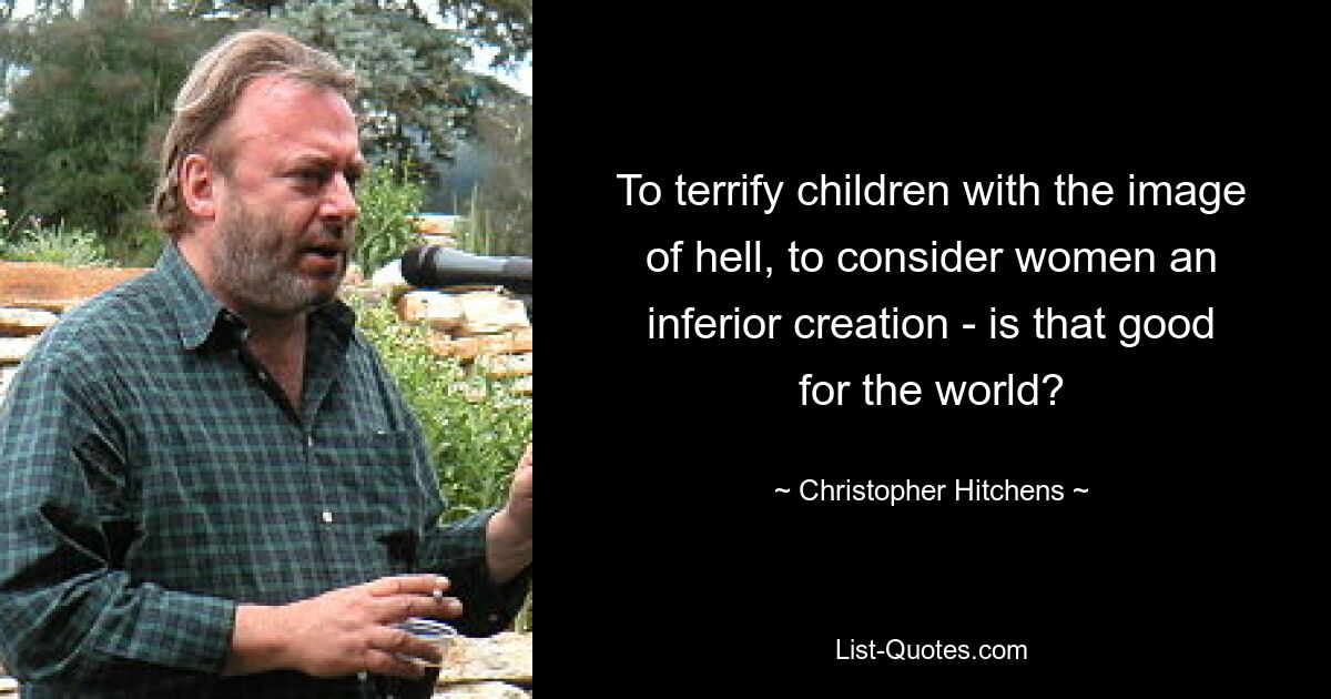 To terrify children with the image of hell, to consider women an inferior creation - is that good for the world? — © Christopher Hitchens