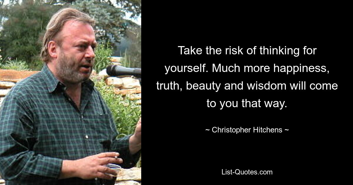 Take the risk of thinking for yourself. Much more happiness, truth, beauty and wisdom will come to you that way. — © Christopher Hitchens