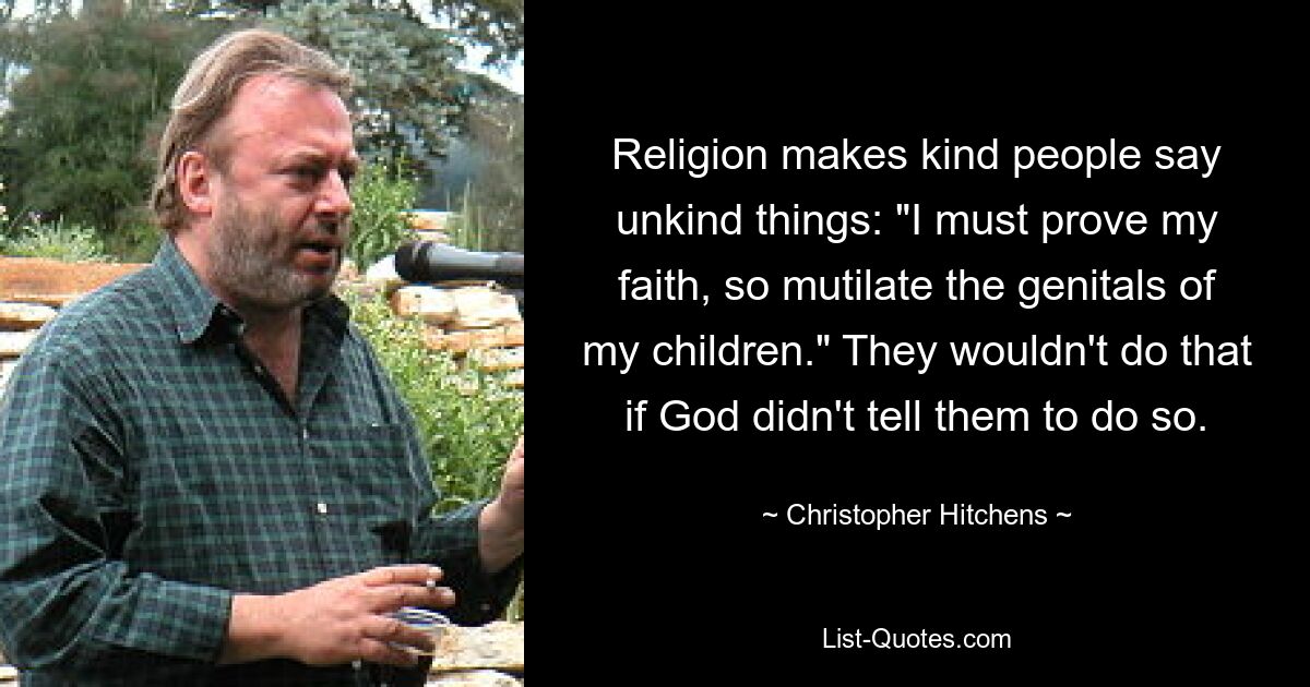 Religion makes kind people say unkind things: "I must prove my faith, so mutilate the genitals of my children." They wouldn't do that if God didn't tell them to do so. — © Christopher Hitchens