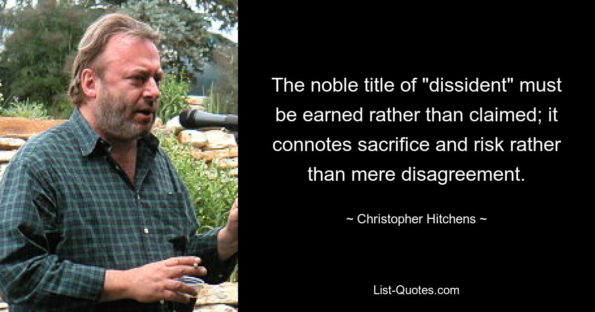 The noble title of "dissident" must be earned rather than claimed; it connotes sacrifice and risk rather than mere disagreement. — © Christopher Hitchens