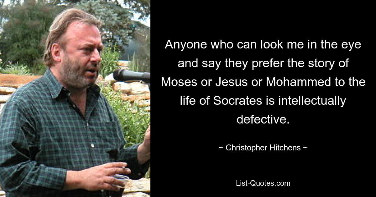 Anyone who can look me in the eye and say they prefer the story of Moses or Jesus or Mohammed to the life of Socrates is intellectually defective. — © Christopher Hitchens