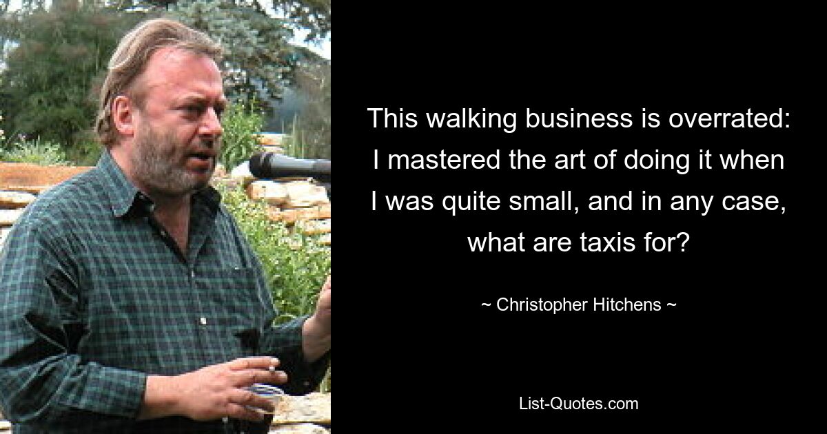 This walking business is overrated: I mastered the art of doing it when I was quite small, and in any case, what are taxis for? — © Christopher Hitchens