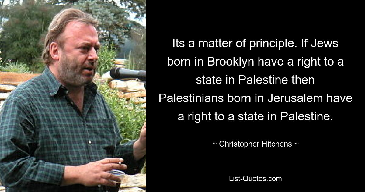 Its a matter of principle. If Jews born in Brooklyn have a right to a state in Palestine then Palestinians born in Jerusalem have a right to a state in Palestine. — © Christopher Hitchens