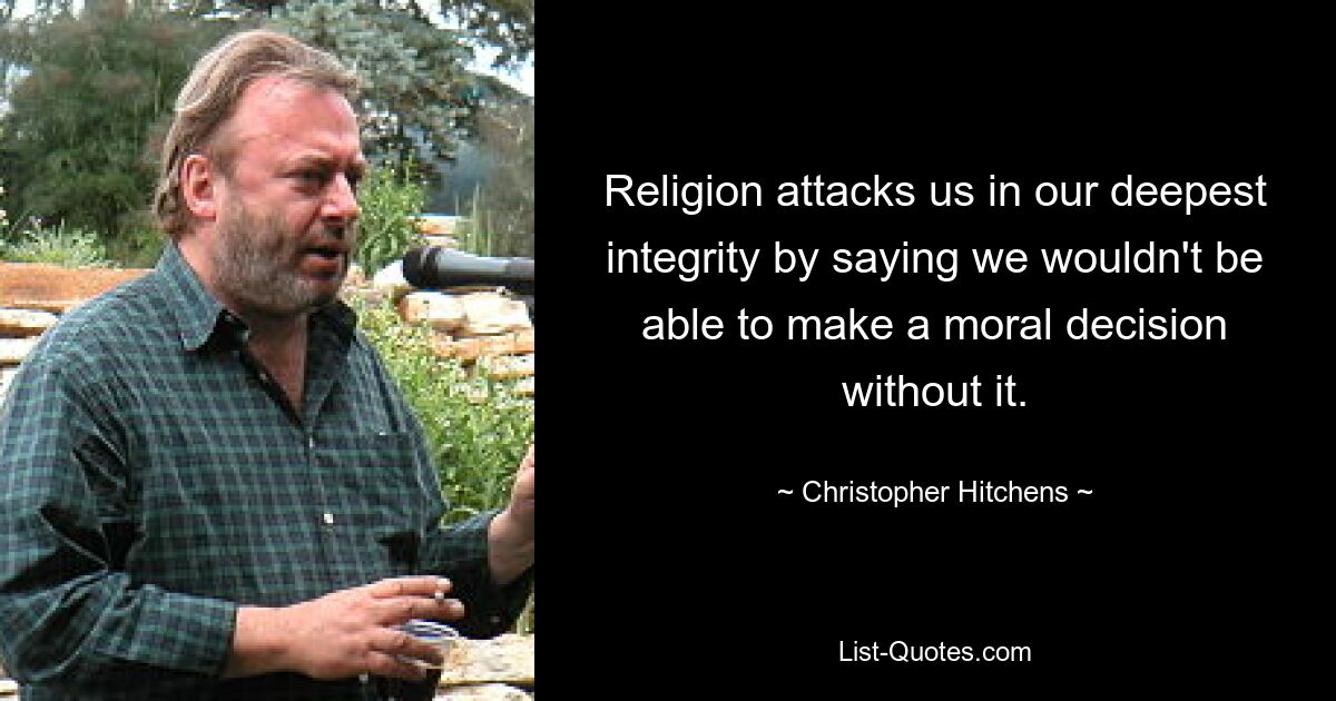 Religion attacks us in our deepest integrity by saying we wouldn't be able to make a moral decision without it. — © Christopher Hitchens