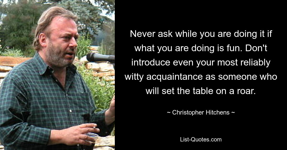 Never ask while you are doing it if what you are doing is fun. Don't introduce even your most reliably witty acquaintance as someone who will set the table on a roar. — © Christopher Hitchens